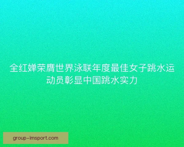 全红婵荣膺世界泳联年度最佳女子跳水运动员彰显中国跳水实力
